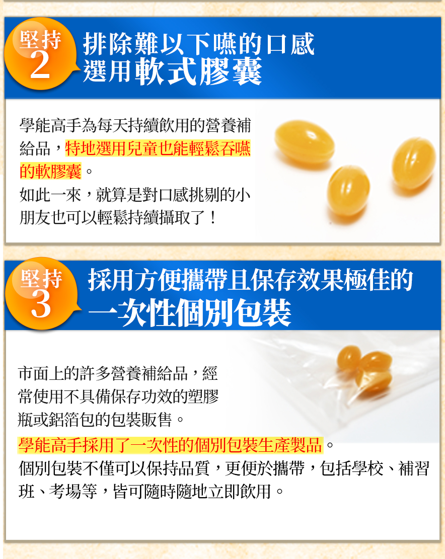 排除難以下嚥的口感 選用軟式膠囊學能高手為每天持續飲用的營養補給品,特地選用兒童也能輕鬆吞嚥的軟膠囊。如此一來,就算是對口感挑剔的小朋友也可以輕鬆持續攝取了! 採用方便攜帶且保存效果極佳的一次性個別包裝市面上的許多營養補給品,經常使用不具備保存功效的塑膠瓶或鋁箔包的包裝販售。學能高手採用了一次性的個別包裝生產製品 個別包裝不僅可以保持品質,更便於攜帶,包括學校、補習班、考場等,皆可隨時隨地立即飲用。